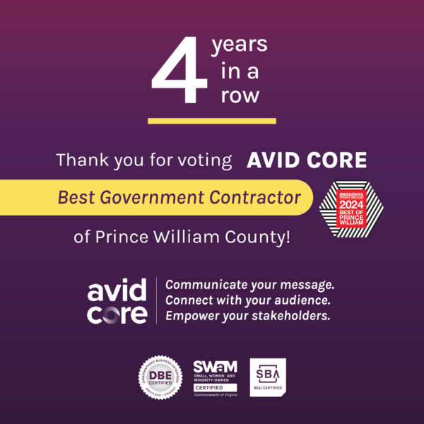 4 years in a row. Thank you for voting AVID CORE Best Government Contractor of Prince William County! Avid Core. Communicate your message. Connect with your audience. Empower your stakeholders. Text over a purple background with Best of Prince William County logo. At the bottom there are logos for DBE certification, Small Woman and Minority Owned certification, and SBA 8(a) certification.
